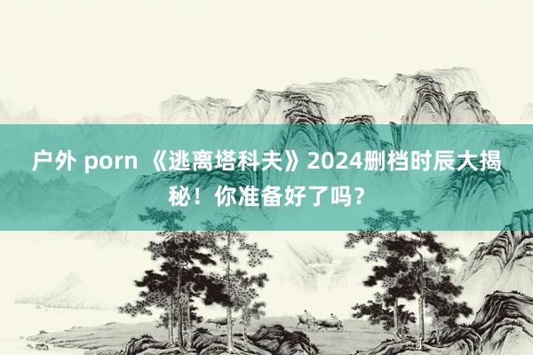 户外 porn 《逃离塔科夫》2024删档时辰大揭秘！你准备好了吗？