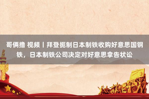 哥俩撸 视频丨拜登扼制日本制铁收购好意思国钢铁，日本制铁公司决定对好意思拿告状讼