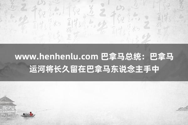 www.henhenlu.com 巴拿马总统：巴拿马运河将长久留在巴拿马东说念主手中