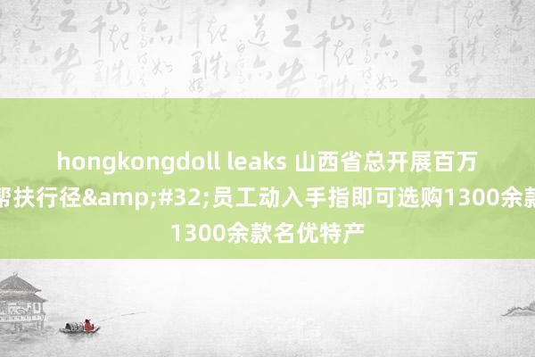 hongkongdoll leaks 山西省总开展百万员工铺张帮扶行径&#32;员工动入手指即可选购1300余款名优特产