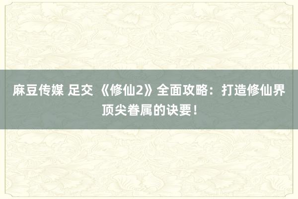 麻豆传媒 足交 《修仙2》全面攻略：打造修仙界顶尖眷属的诀要！