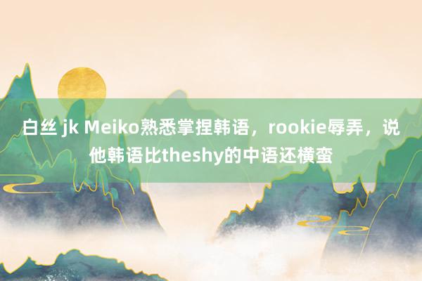 白丝 jk Meiko熟悉掌捏韩语，rookie辱弄，说他韩语比theshy的中语还横蛮