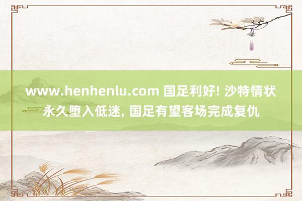 www.henhenlu.com 国足利好! 沙特情状永久堕入低迷， 国足有望客场完成复仇