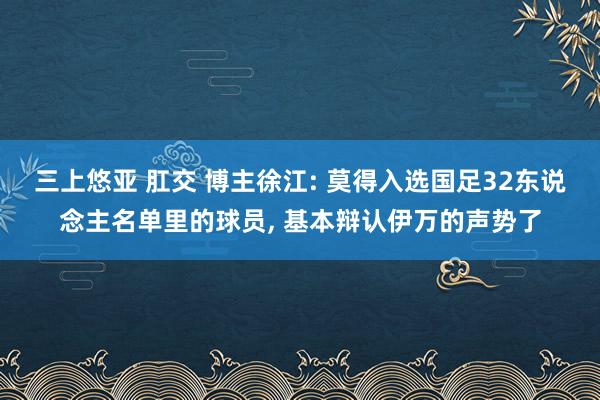 三上悠亚 肛交 博主徐江: 莫得入选国足32东说念主名单里的球员， 基本辩认伊万的声势了