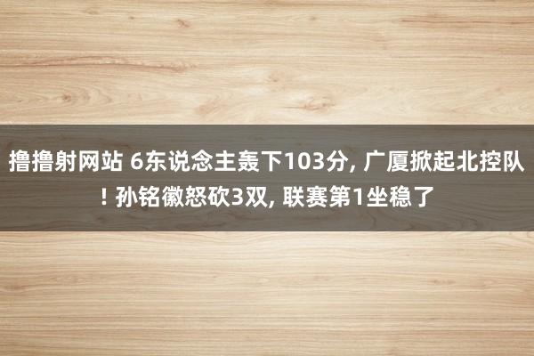 撸撸射网站 6东说念主轰下103分， 广厦掀起北控队! 孙铭徽怒砍3双， 联赛第1坐稳了