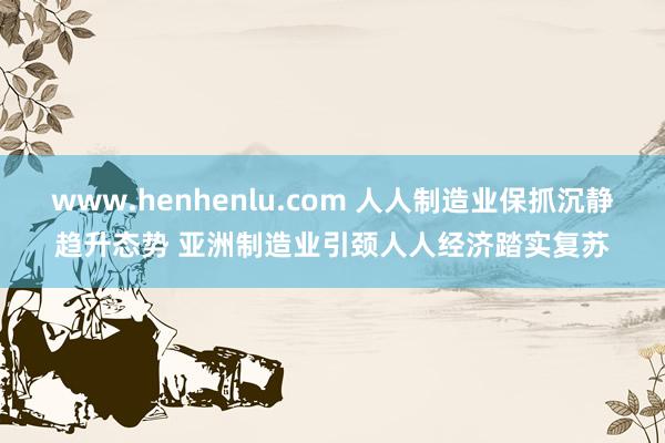 www.henhenlu.com 人人制造业保抓沉静趋升态势 亚洲制造业引颈人人经济踏实复苏