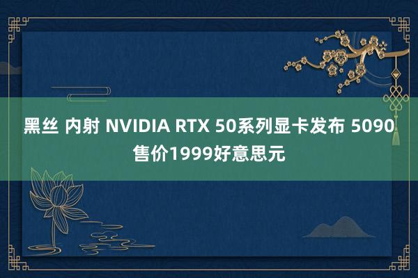 黑丝 内射 NVIDIA RTX 50系列显卡发布 5090售价1999好意思元