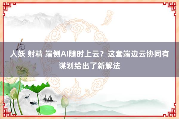 人妖 射精 端侧AI随时上云？这套端边云协同有谋划给出了新解法