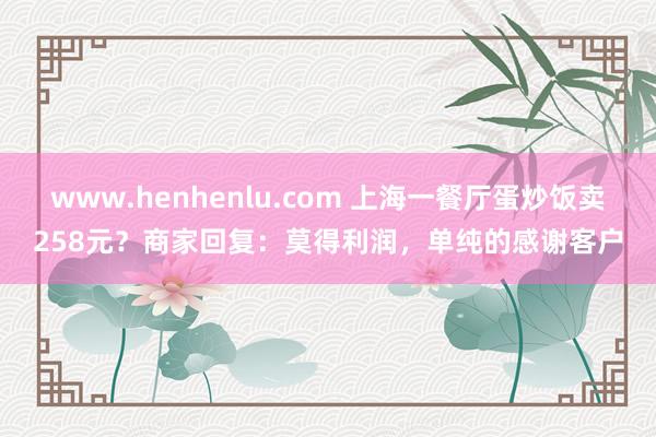 www.henhenlu.com 上海一餐厅蛋炒饭卖258元？商家回复：莫得利润，单纯的感谢客户