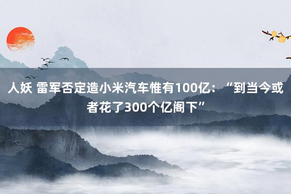 人妖 雷军否定造小米汽车惟有100亿：“到当今或者花了300个亿阁下”