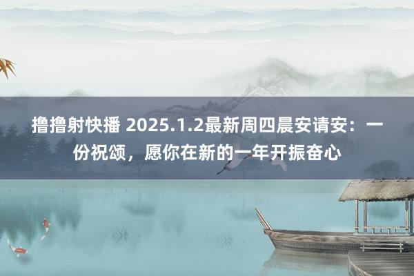 撸撸射快播 2025.1.2最新周四晨安请安：一份祝颂，愿你在新的一年开振奋心