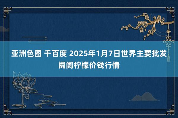 亚洲色图 千百度 2025年1月7日世界主要批发阛阓柠檬价钱行情