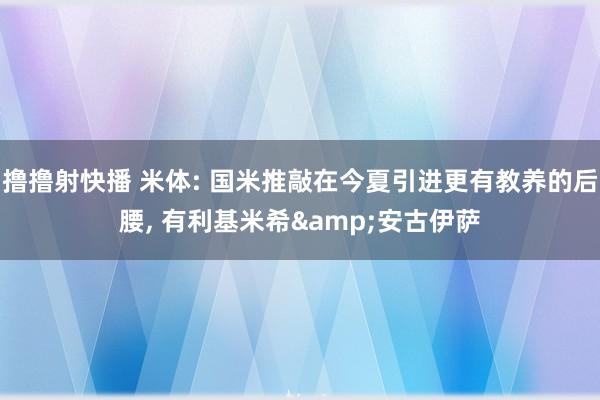 撸撸射快播 米体: 国米推敲在今夏引进更有教养的后腰， 有利基米希&安古伊萨