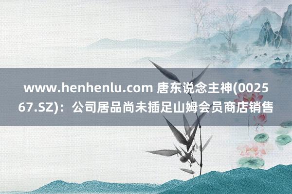 www.henhenlu.com 唐东说念主神(002567.SZ)：公司居品尚未插足山姆会员商店销售