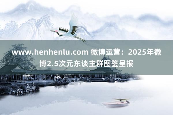 www.henhenlu.com 微博运营：2025年微博2.5次元东谈主群图鉴呈报