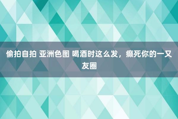 偷拍自拍 亚洲色图 喝酒时这么发，癫死你的一又友圈