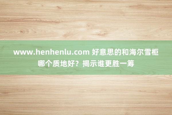 www.henhenlu.com 好意思的和海尔雪柜哪个质地好？揭示谁更胜一筹