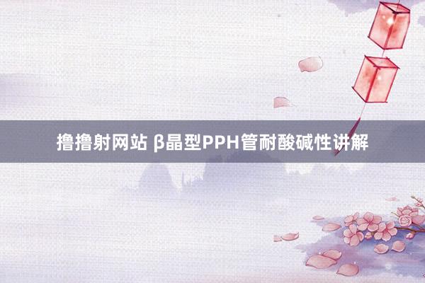 撸撸射网站 β晶型PPH管耐酸碱性讲解