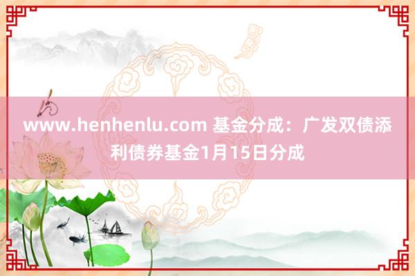 www.henhenlu.com 基金分成：广发双债添利债券基金1月15日分成