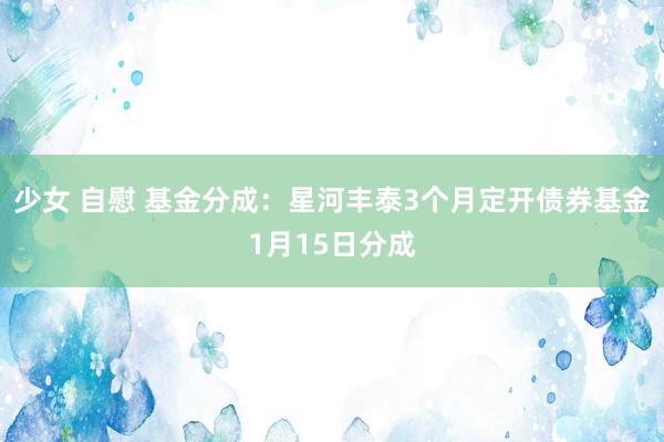 少女 自慰 基金分成：星河丰泰3个月定开债券基金1月15日分成