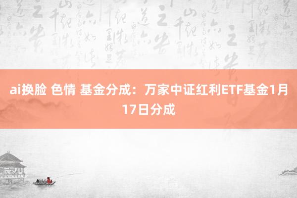 ai换脸 色情 基金分成：万家中证红利ETF基金1月17日分成