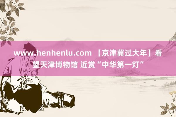 www.henhenlu.com 【京津冀过大年】看望天津博物馆 近赏“中华第一灯”