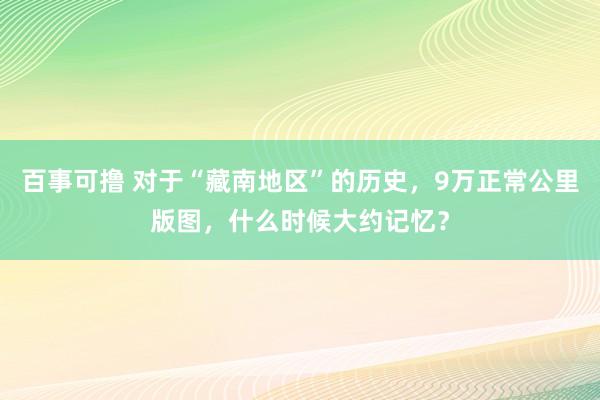 百事可撸 对于“藏南地区”的历史，9万正常公里版图，什么时候大约记忆？