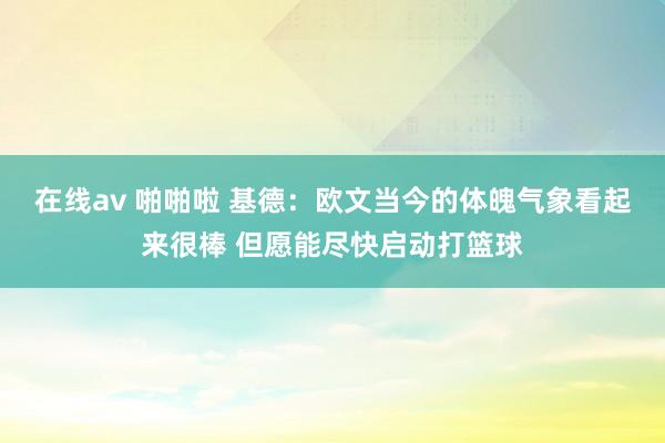 在线av 啪啪啦 基德：欧文当今的体魄气象看起来很棒 但愿能尽快启动打篮球