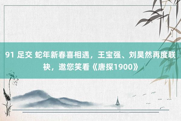 91 足交 蛇年新春喜相遇，王宝强、刘昊然再度联袂，邀您笑看《唐探1900》