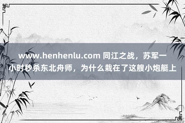 www.henhenlu.com 同江之战，苏军一小时秒杀东北舟师，为什么栽在了这艘小炮艇上