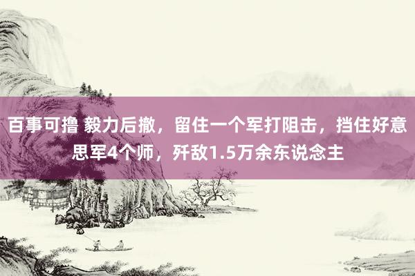 百事可撸 毅力后撤，留住一个军打阻击，挡住好意思军4个师，歼敌1.5万余东说念主