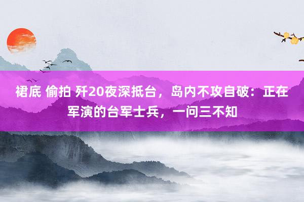 裙底 偷拍 歼20夜深抵台，岛内不攻自破：正在军演的台军士兵，一问三不知