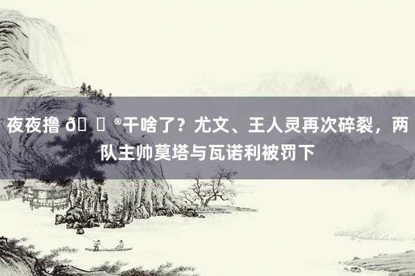 夜夜撸 😮干啥了？尤文、王人灵再次碎裂，两队主帅莫塔与瓦诺利被罚下