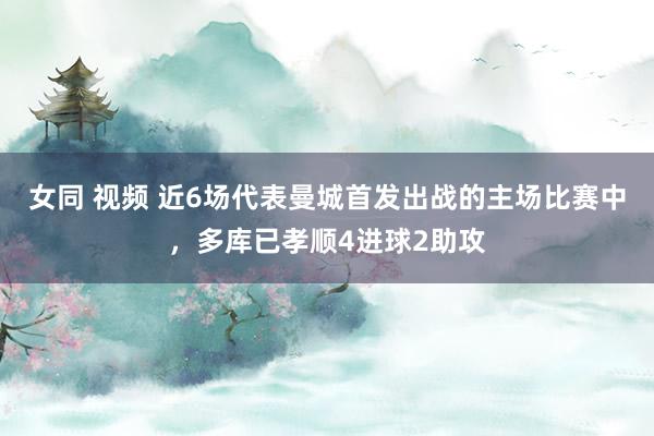 女同 视频 近6场代表曼城首发出战的主场比赛中，多库已孝顺4进球2助攻