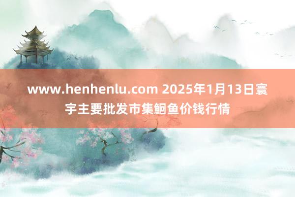 www.henhenlu.com 2025年1月13日寰宇主要批发市集鮰鱼价钱行情