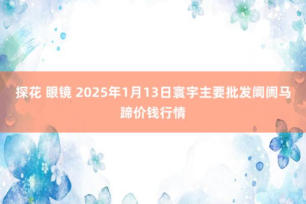 探花 眼镜 2025年1月13日寰宇主要批发阛阓马蹄价钱行情