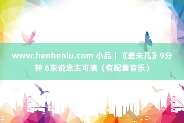 www.henhenlu.com 小品丨《差未几》9分钟 6东说念主可演（有配套音乐）