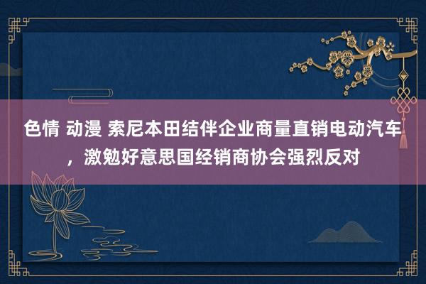 色情 动漫 索尼本田结伴企业商量直销电动汽车，激勉好意思国经销商协会强烈反对