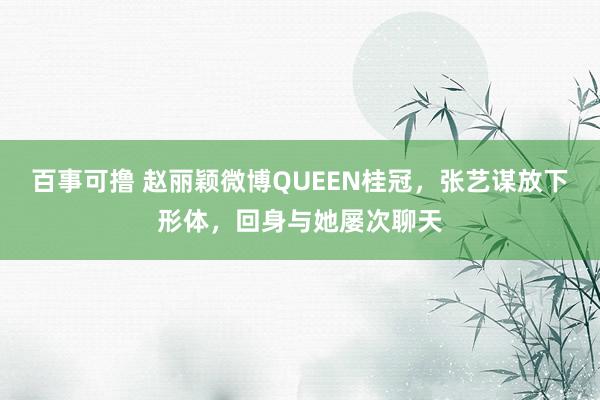 百事可撸 赵丽颖微博QUEEN桂冠，张艺谋放下形体，回身与她屡次聊天