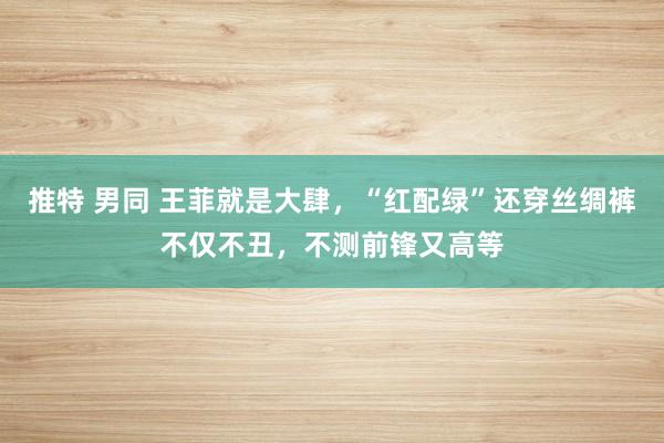 推特 男同 王菲就是大肆，“红配绿”还穿丝绸裤不仅不丑，不测前锋又高等