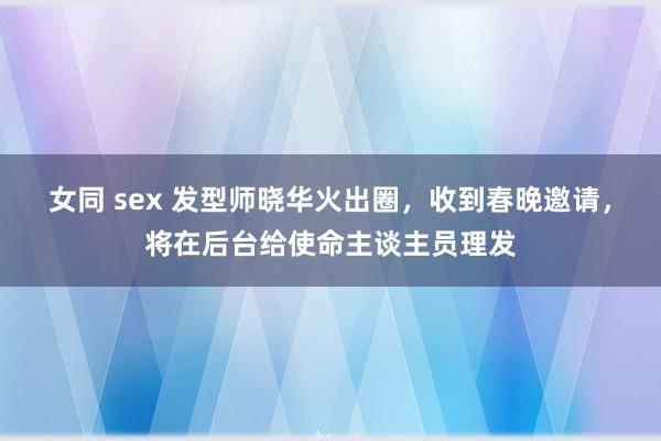 女同 sex 发型师晓华火出圈，收到春晚邀请，将在后台给使命主谈主员理发