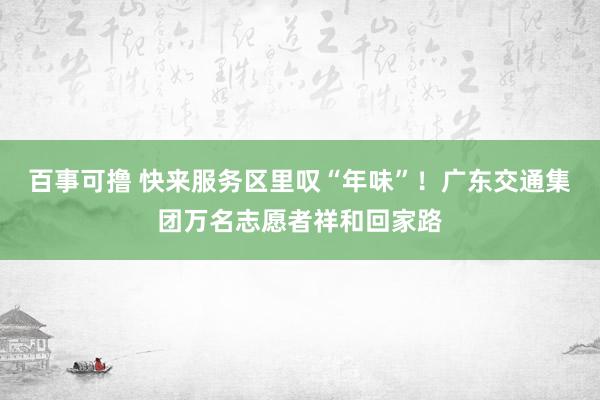 百事可撸 快来服务区里叹“年味”！广东交通集团万名志愿者祥和回家路