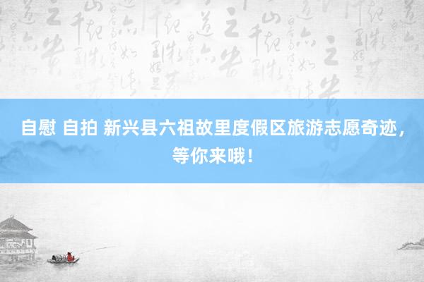 自慰 自拍 新兴县六祖故里度假区旅游志愿奇迹，等你来哦！