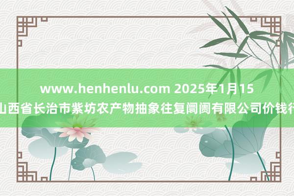 www.henhenlu.com 2025年1月15日山西省长治市紫坊农产物抽象往复阛阓有限公司价钱行情