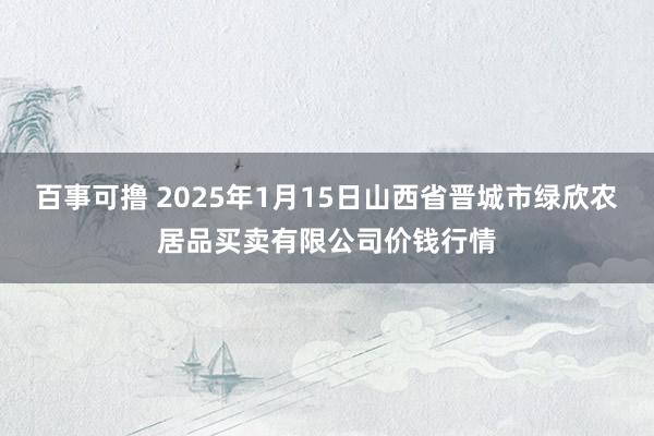 百事可撸 2025年1月15日山西省晋城市绿欣农居品买卖有限公司价钱行情