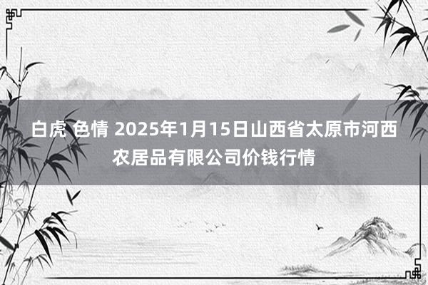 白虎 色情 2025年1月15日山西省太原市河西农居品有限公司价钱行情