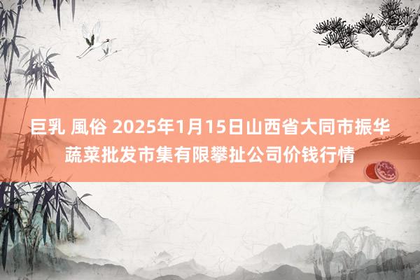 巨乳 風俗 2025年1月15日山西省大同市振华蔬菜批发市集有限攀扯公司价钱行情