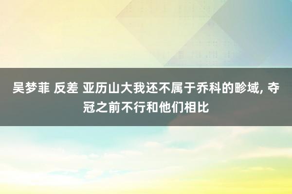 吴梦菲 反差 亚历山大我还不属于乔科的畛域， 夺冠之前不行和他们相比