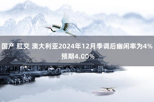 国产 肛交 澳大利亚2024年12月季调后幽闲率为4% 预期4.00%