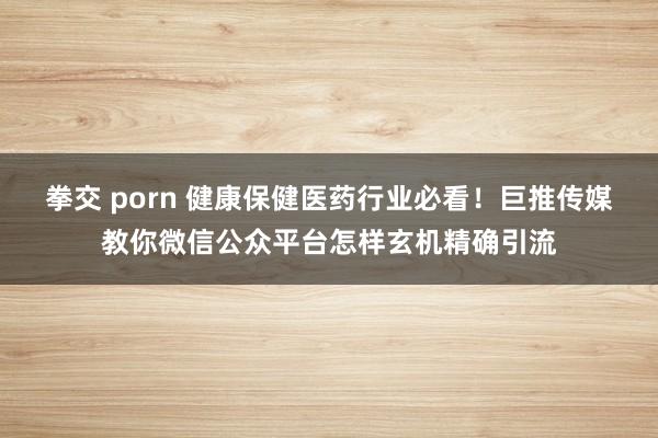 拳交 porn 健康保健医药行业必看！巨推传媒教你微信公众平台怎样玄机精确引流